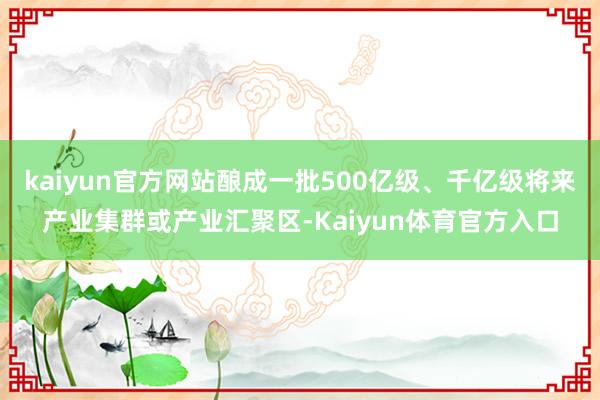 kaiyun官方网站酿成一批500亿级、千亿级将来产业集群或产业汇聚区-Kaiyun体育官方入口