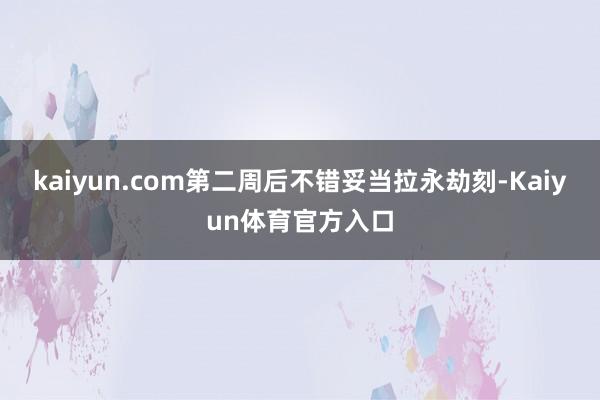 kaiyun.com第二周后不错妥当拉永劫刻-Kaiyun体育官方入口