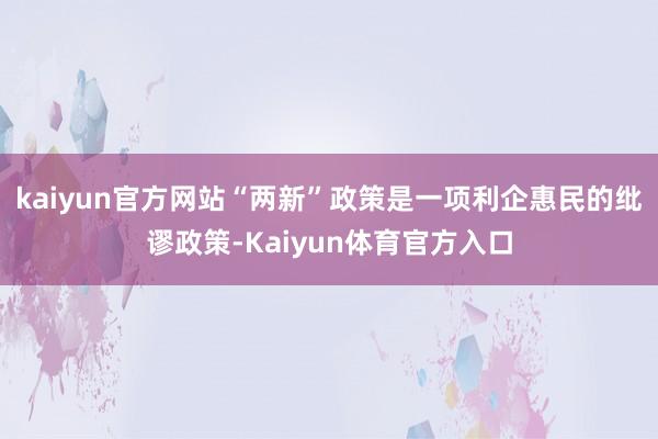kaiyun官方网站“两新”政策是一项利企惠民的纰谬政策-Kaiyun体育官方入口