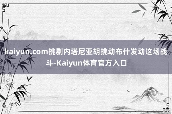 kaiyun.com挑剔内塔尼亚胡挑动布什发动这场战斗-Kaiyun体育官方入口