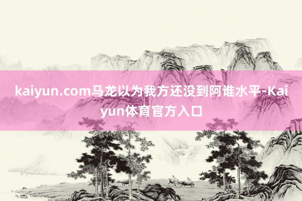 kaiyun.com马龙以为我方还没到阿谁水平-Kaiyun体育官方入口