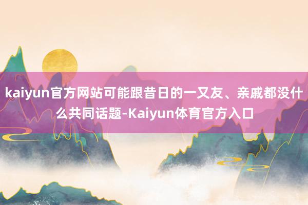 kaiyun官方网站可能跟昔日的一又友、亲戚都没什么共同话题-Kaiyun体育官方入口