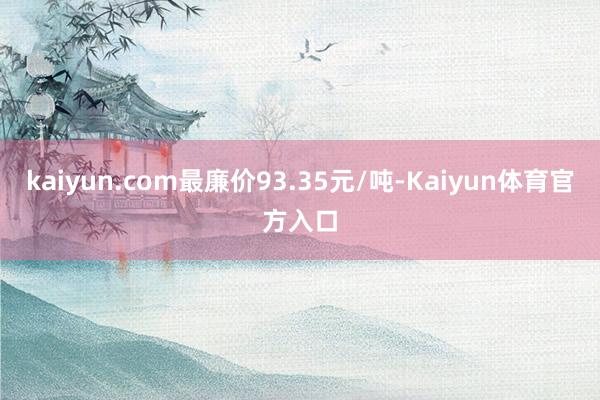 kaiyun.com最廉价93.35元/吨-Kaiyun体育官方入口