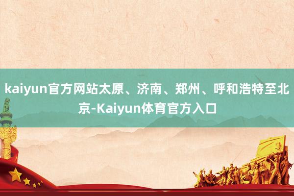 kaiyun官方网站太原、济南、郑州、呼和浩特至北京-Kaiyun体育官方入口
