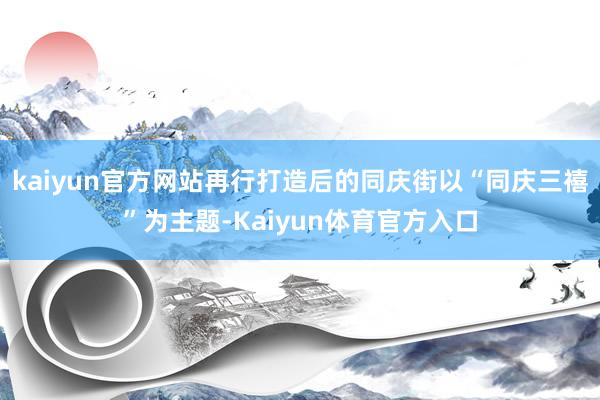kaiyun官方网站再行打造后的同庆街以“同庆三禧”为主题-Kaiyun体育官方入口