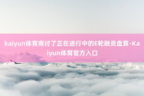kaiyun体育商讨了正在进行中的E轮融资盘算-Kaiyun体育官方入口