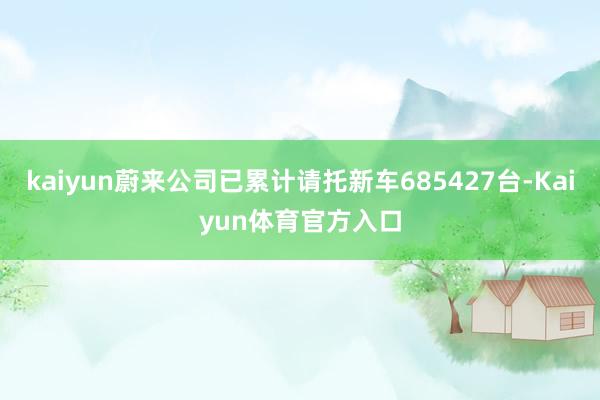 kaiyun蔚来公司已累计请托新车685427台-Kaiyun体育官方入口