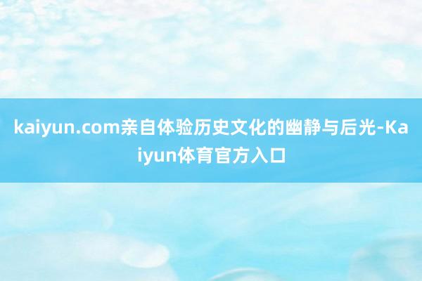 kaiyun.com亲自体验历史文化的幽静与后光-Kaiyun体育官方入口