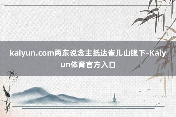 kaiyun.com两东说念主抵达雀儿山眼下-Kaiyun体育官方入口
