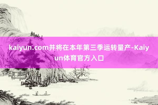 kaiyun.com并将在本年第三季运转量产-Kaiyun体育官方入口