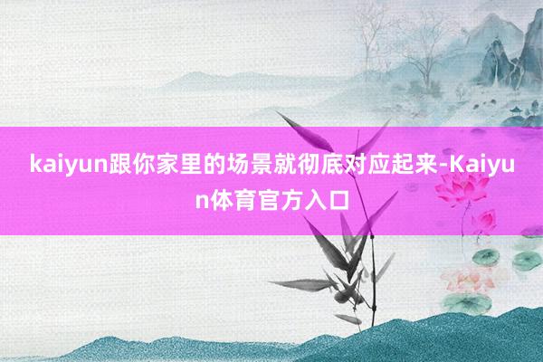 kaiyun跟你家里的场景就彻底对应起来-Kaiyun体育官方入口
