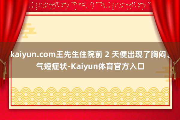 kaiyun.com王先生住院前 2 天便出现了胸闷、气短症状-Kaiyun体育官方入口