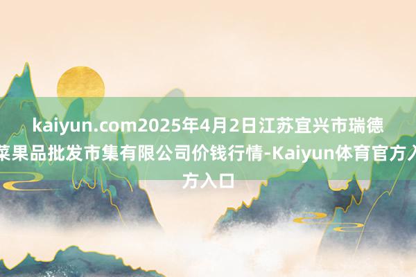 kaiyun.com2025年4月2日江苏宜兴市瑞德蔬菜果品批发市集有限公司价钱行情-Kaiyun体育官方入口