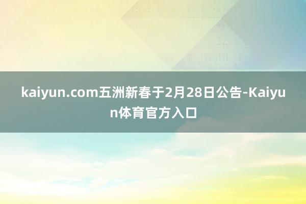kaiyun.com五洲新春于2月28日公告-Kaiyun体育官方入口