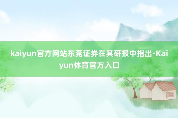 kaiyun官方网站　　东莞证券在其研报中指出-Kaiyun体育官方入口