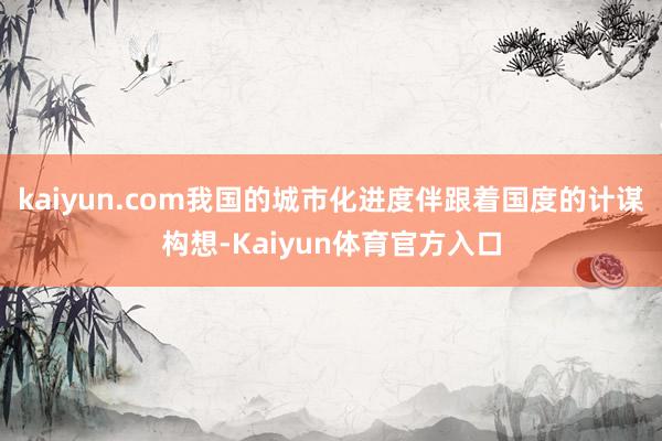 kaiyun.com我国的城市化进度伴跟着国度的计谋构想-Kaiyun体育官方入口