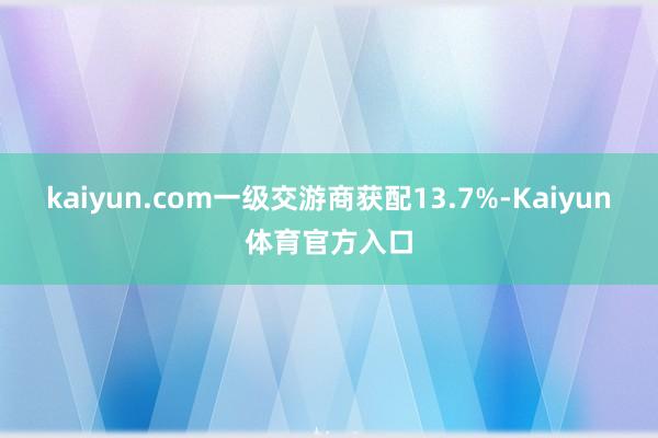 kaiyun.com　　一级交游商获配13.7%-Kaiyun体育官方入口