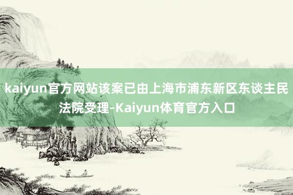 kaiyun官方网站该案已由上海市浦东新区东谈主民法院受理-Kaiyun体育官方入口