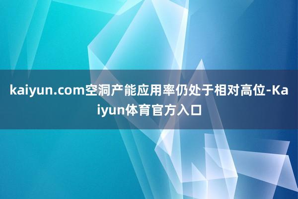 kaiyun.com空洞产能应用率仍处于相对高位-Kaiyun体育官方入口