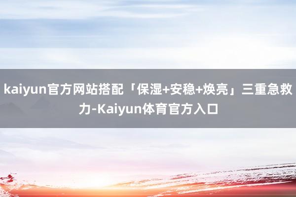 kaiyun官方网站搭配「保湿+安稳+焕亮」三重急救力-Kaiyun体育官方入口