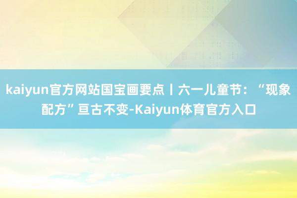 kaiyun官方网站国宝画要点丨六一儿童节：“现象配方”亘古不变-Kaiyun体育官方入口