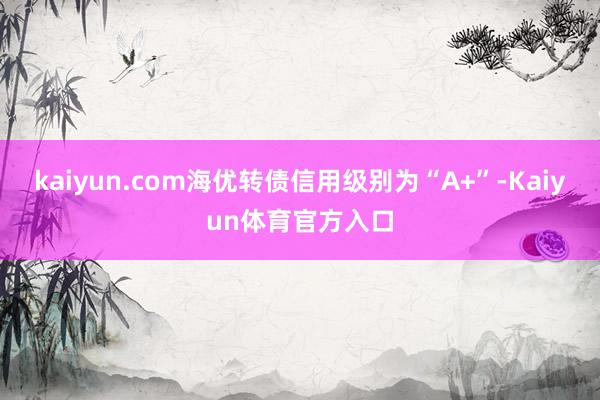 kaiyun.com海优转债信用级别为“A+”-Kaiyun体育官方入口