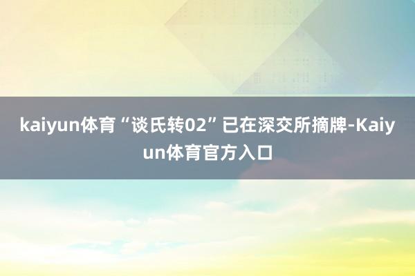 kaiyun体育“谈氏转02”已在深交所摘牌-Kaiyun体育官方入口