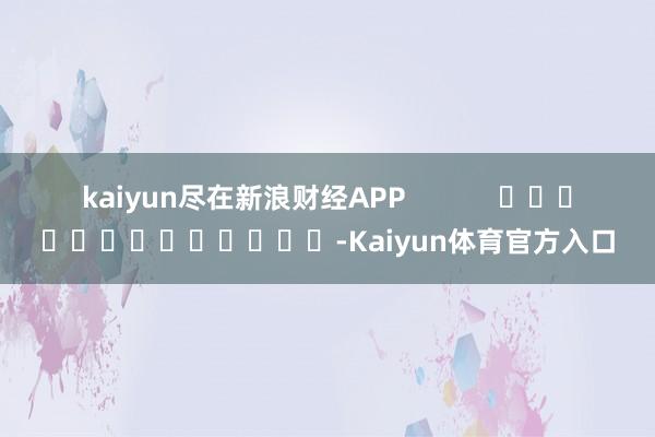 kaiyun尽在新浪财经APP            													-Kaiyun体育官方入口