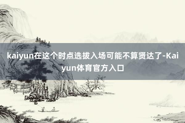 kaiyun在这个时点选拔入场可能不算贤达了-Kaiyun体育官方入口
