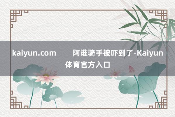 kaiyun.com        阿谁骑手被吓到了-Kaiyun体育官方入口
