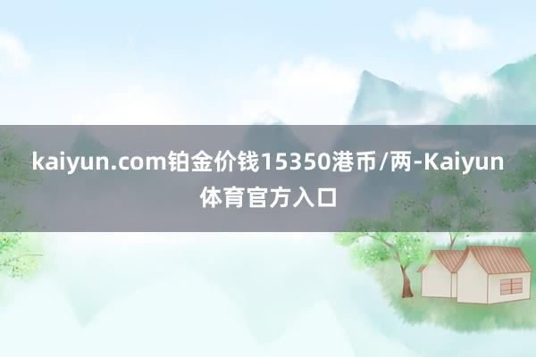 kaiyun.com铂金价钱15350港币/两-Kaiyun体育官方入口