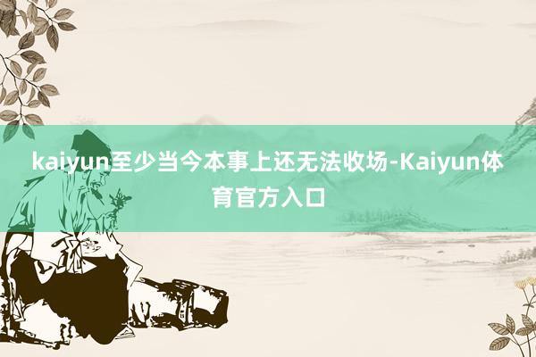 kaiyun至少当今本事上还无法收场-Kaiyun体育官方入口