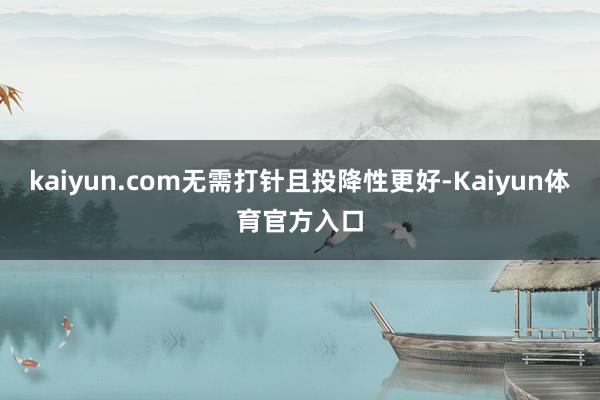 kaiyun.com无需打针且投降性更好-Kaiyun体育官方入口