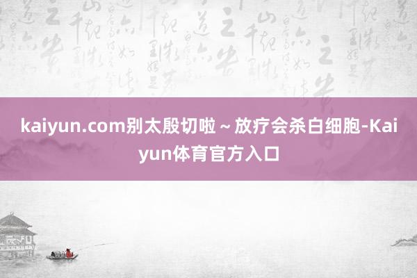 kaiyun.com别太殷切啦～放疗会杀白细胞-Kaiyun体育官方入口