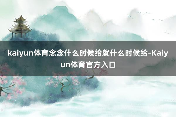 kaiyun体育念念什么时候给就什么时候给-Kaiyun体育官方入口