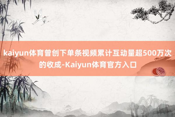 kaiyun体育曾创下单条视频累计互动量超500万次的收成-Kaiyun体育官方入口