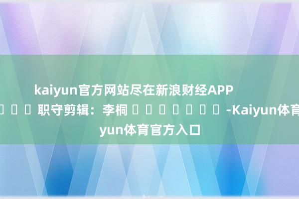 kaiyun官方网站尽在新浪财经APP            						职守剪辑：李桐 							-Kaiyun体育官方入口