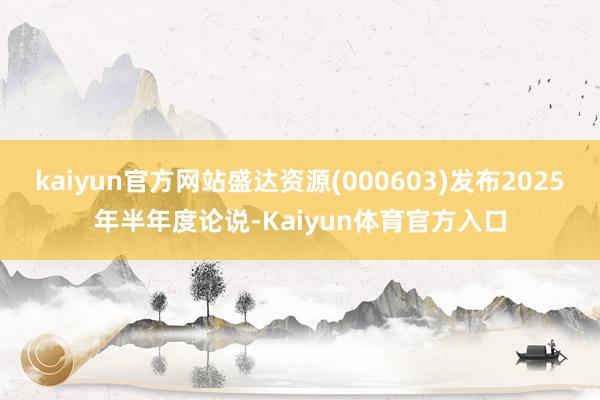 kaiyun官方网站盛达资源(000603)发布2025年半年度论说-Kaiyun体育官方入口