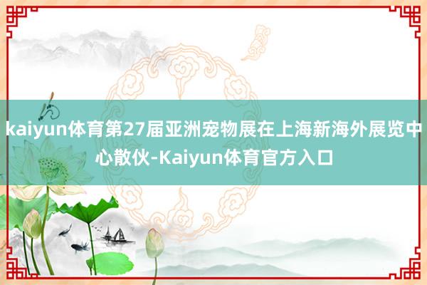 kaiyun体育第27届亚洲宠物展在上海新海外展览中心散伙-Kaiyun体育官方入口