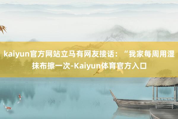 kaiyun官方网站立马有网友接话：“我家每周用湿抹布擦一次-Kaiyun体育官方入口