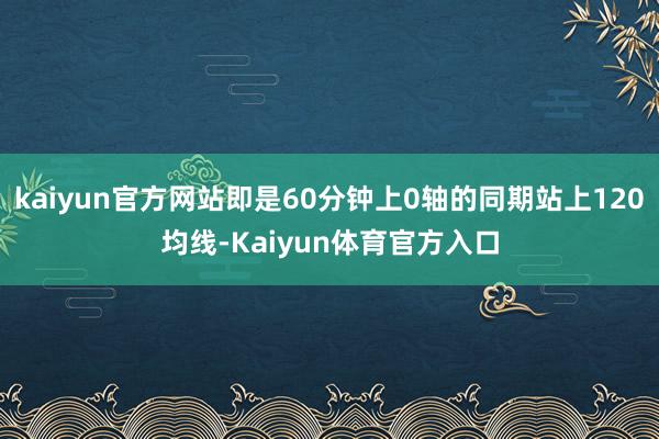 kaiyun官方网站即是60分钟上0轴的同期站上120均线-Kaiyun体育官方入口