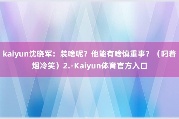 kaiyun沈晓军:装啥呢?他能有啥慎重事?(叼着烟冷笑)2.-Kaiyun体育官方入口