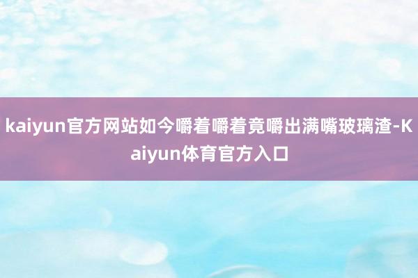 kaiyun官方网站如今嚼着嚼着竟嚼出满嘴玻璃渣-Kaiyun体育官方入口
