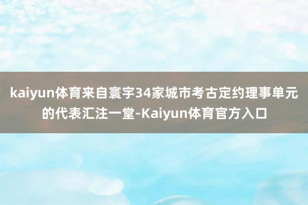 kaiyun体育来自寰宇34家城市考古定约理事单元的代表汇注一堂-Kaiyun体育官方入口