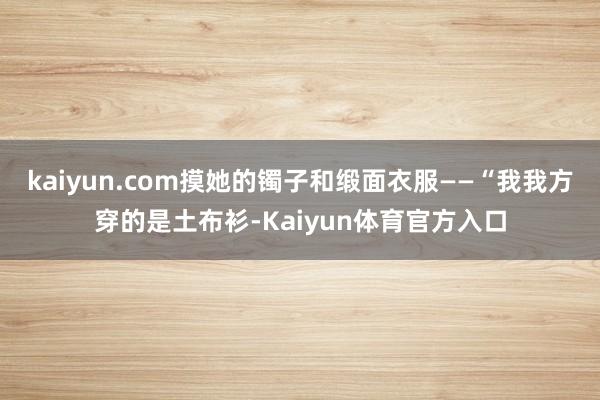 kaiyun.com摸她的镯子和缎面衣服——“我我方穿的是土布衫-Kaiyun体育官方入口