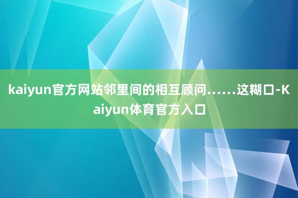 kaiyun官方网站邻里间的相互顾问……这糊口-Kaiyun体育官方入口