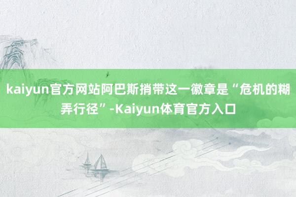 kaiyun官方网站阿巴斯捎带这一徽章是“危机的糊弄行径”-Kaiyun体育官方入口