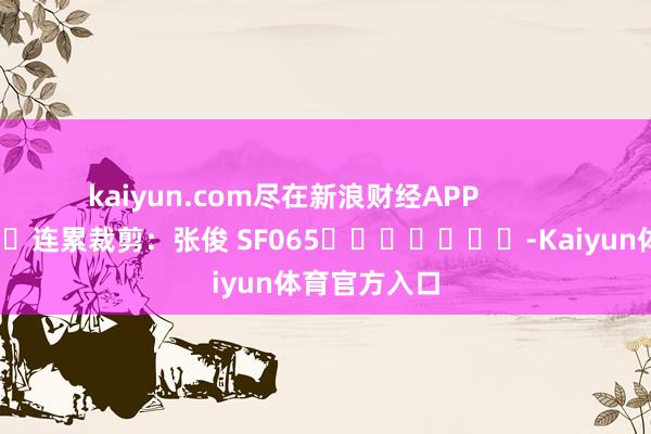 kaiyun.com尽在新浪财经APP 连累裁剪:张俊 SF065 -Kaiyun体育官方入口