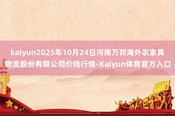 kaiyun2025年10月24日河南万邦海外农家具物流股份有限公司价钱行情-Kaiyun体育官方入口