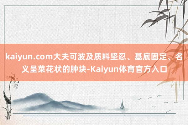 kaiyun.com大夫可波及质料坚忍、基底固定、名义呈菜花状的肿块-Kaiyun体育官方入口